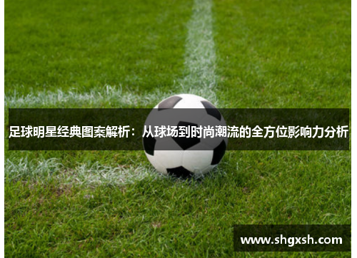 足球明星经典图案解析：从球场到时尚潮流的全方位影响力分析